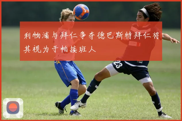 利物浦与拜仁争夺德巴斯特拜仁将其视为于帕接班人