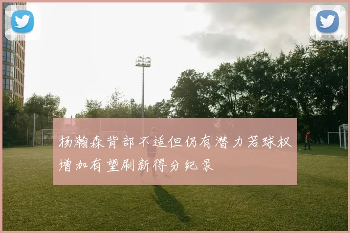 杨瀚森背部不适但仍有潜力若球权增加有望刷新得分纪录