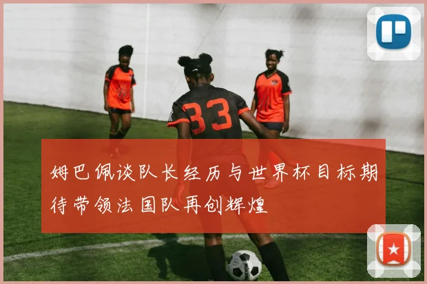 姆巴佩谈队长经历与世界杯目标期待带领法国队再创辉煌