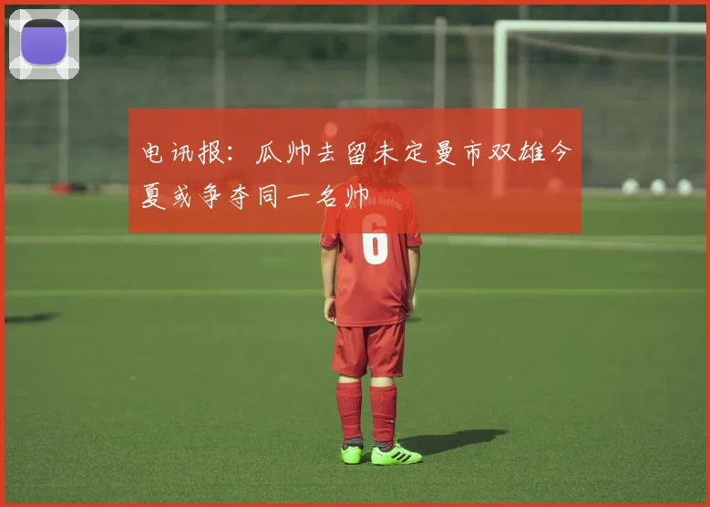 电讯报：瓜帅去留未定曼市双雄今夏或争夺同一名帅