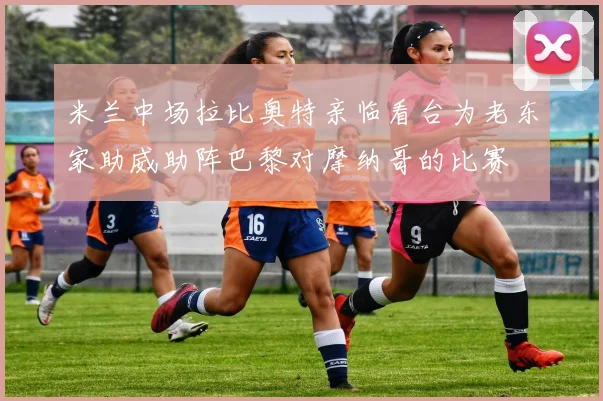 米兰中场拉比奥特亲临看台为老东家助威助阵巴黎对摩纳哥的比赛