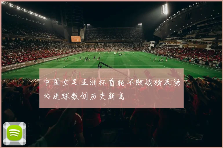 中国女足亚洲杯首轮不败战绩及场均进球数创历史新高