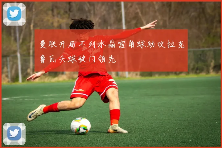曼联开局不利水晶宫角球助攻拉克鲁瓦头球破门领先