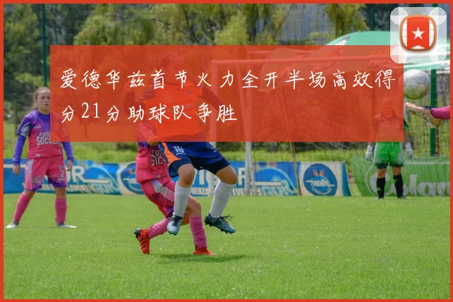 爱德华兹首节火力全开半场高效得分21分助球队争胜