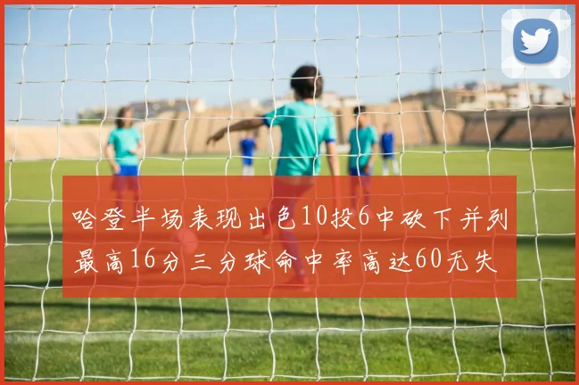 哈登半场表现出色10投6中砍下并列最高16分三分球命中率高达60无失误