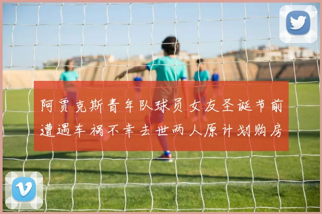 阿贾克斯青年队球员女友圣诞节前遭遇车祸不幸去世两人原计划购房梦想破灭
