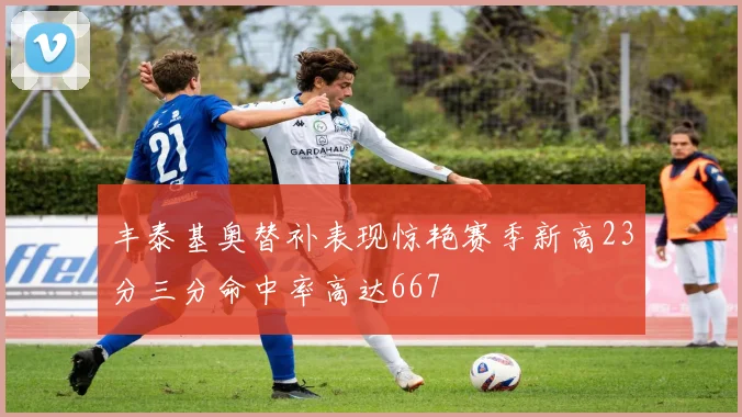 丰泰基奥替补表现惊艳赛季新高23分三分命中率高达667