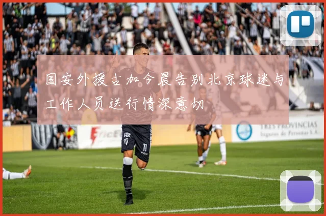 国安外援古加今晨告别北京球迷与工作人员送行情深意切