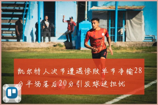 凯尔特人次节遭遇惨败单节净输28分半场落后20分引发球迷担忧
