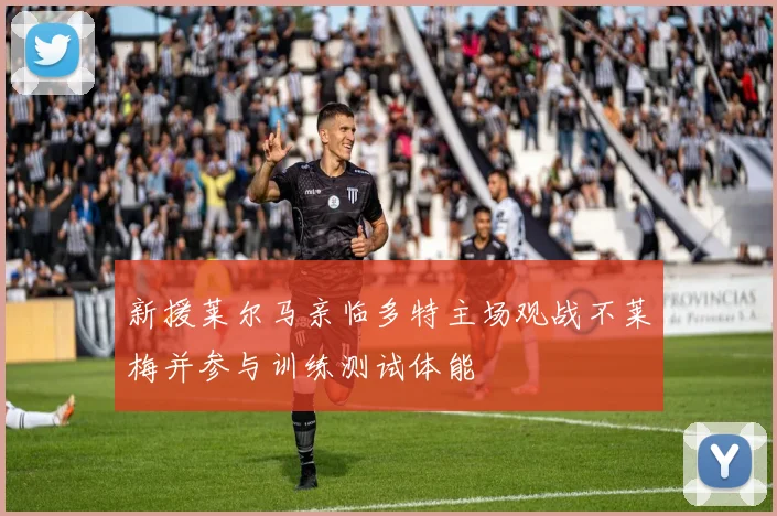 新援莱尔马亲临多特主场观战不莱梅并参与训练测试体能