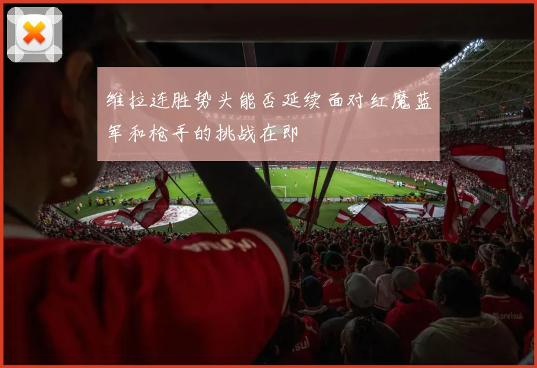 维拉连胜势头能否延续面对红魔蓝军和枪手的挑战在即