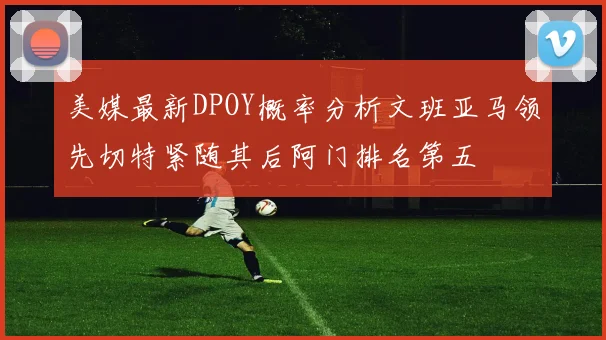 美媒最新DPOY概率分析文班亚马领先切特紧随其后阿门排名第五