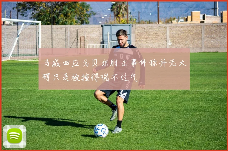 马威回应戈贝尔肘击事件称并无大碍只是被撞得喘不过气