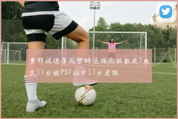 费耶诺德争冠梦碎范佩西执教近7轮失11分被PSV拉开13分差距