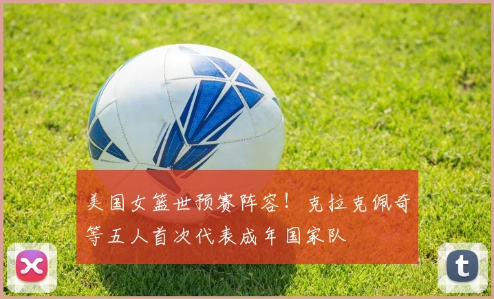 美国女篮世预赛阵容！克拉克佩奇等五人首次代表成年国家队