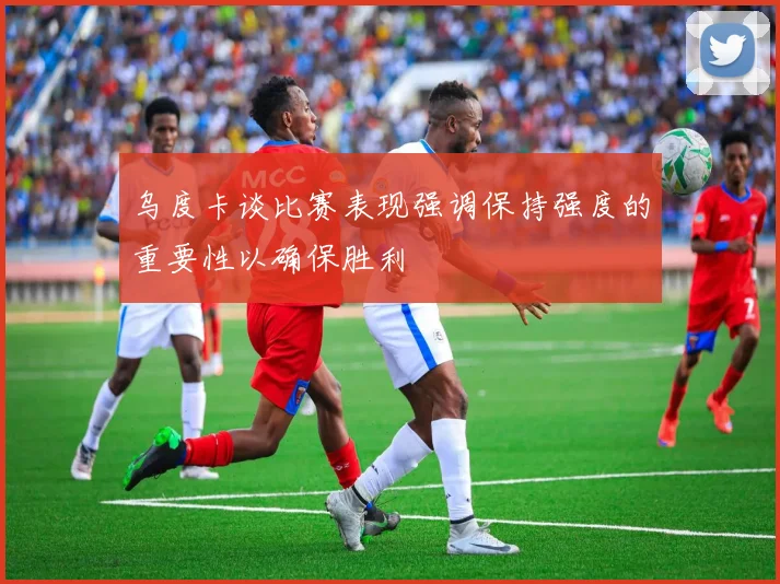 乌度卡谈比赛表现强调保持强度的重要性以确保胜利