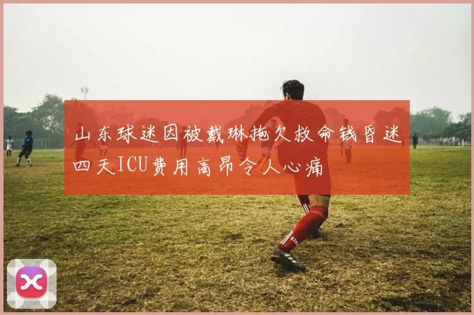 山东球迷因被戴琳拖欠救命钱昏迷四天ICU费用高昂令人心痛