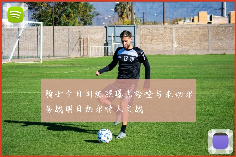 骑士今日训练照曝光哈登与米切尔备战明日凯尔特人之战