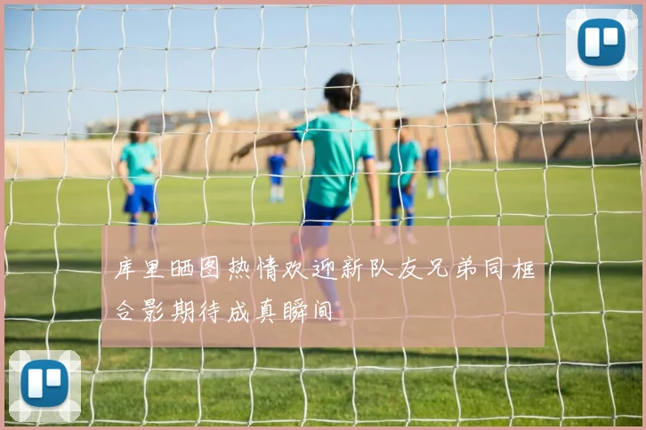 库里晒图热情欢迎新队友兄弟同框合影期待成真瞬间