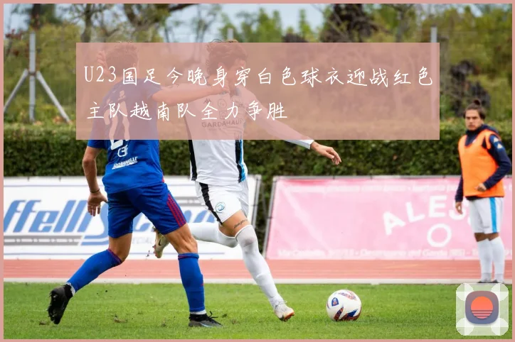 U23国足今晚身穿白色球衣迎战红色主队越南队全力争胜