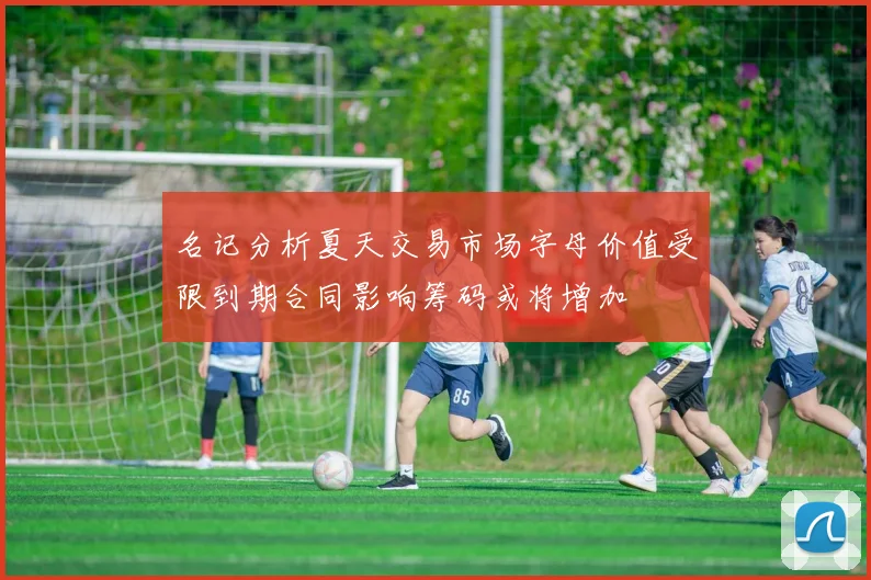 名记分析夏天交易市场字母价值受限到期合同影响筹码或将增加