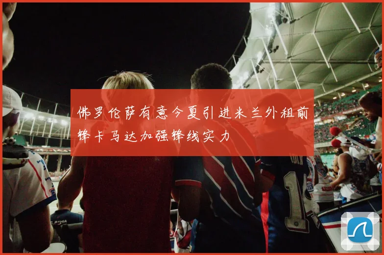 佛罗伦萨有意今夏引进米兰外租前锋卡马达加强锋线实力