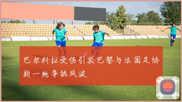 巴尔科拉受伤引发巴黎与法国足协新一轮争执风波