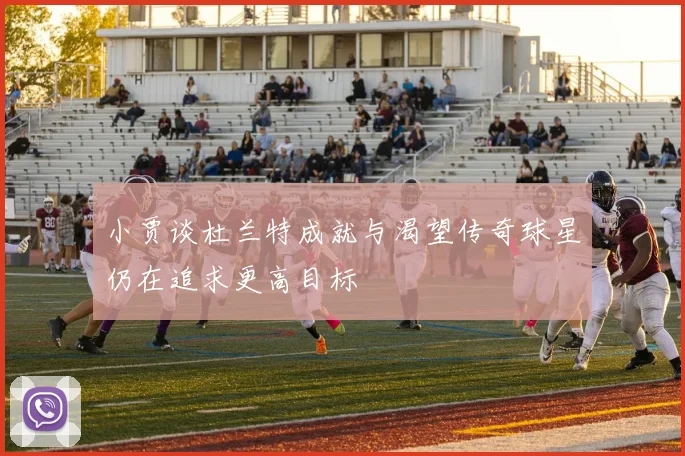 小贾谈杜兰特成就与渴望传奇球星仍在追求更高目标