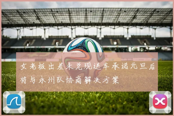 女老板出差未兑现送车承诺元旦后将与永州队协商解决方案