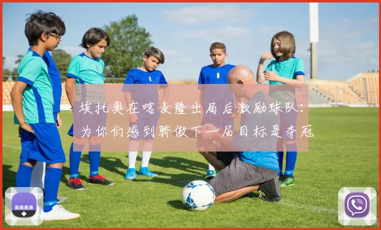 埃托奥在喀麦隆出局后激励球队：为你们感到骄傲下一届目标是夺冠