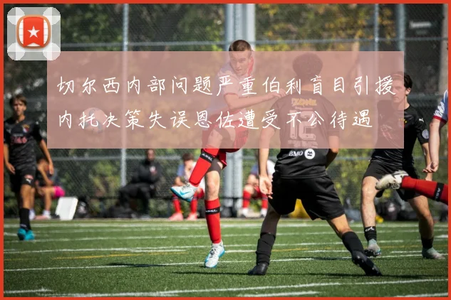 切尔西内部问题严重伯利盲目引援内托决策失误恩佐遭受不公待遇