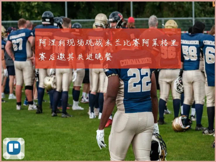 阿涅利现场观战米兰比赛阿莱格里赛后邀其共进晚餐