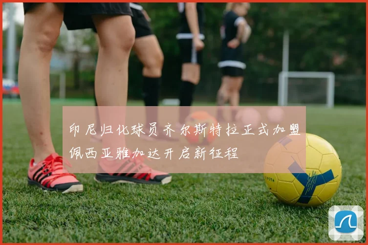 印尼归化球员齐尔斯特拉正式加盟佩西亚雅加达开启新征程