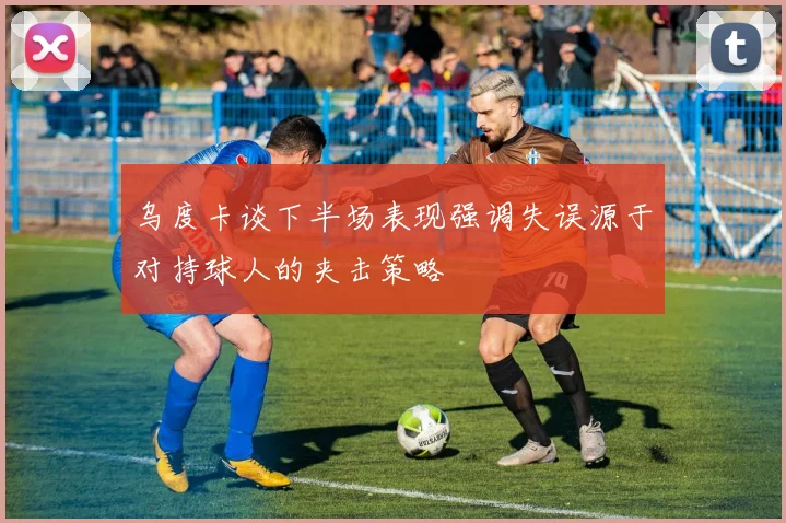 乌度卡谈下半场表现强调失误源于对持球人的夹击策略