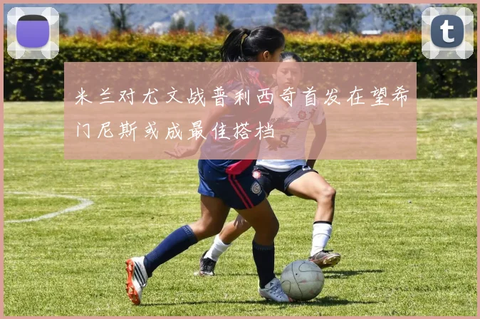 米兰对尤文战普利西奇首发在望希门尼斯或成最佳搭档