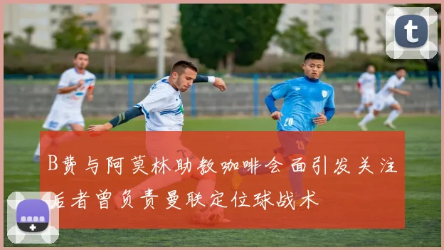 B费与阿莫林助教咖啡会面引发关注后者曾负责曼联定位球战术