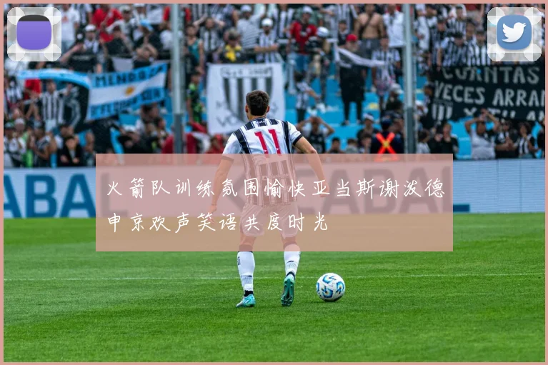 火箭队训练氛围愉快亚当斯谢泼德申京欢声笑语共度时光