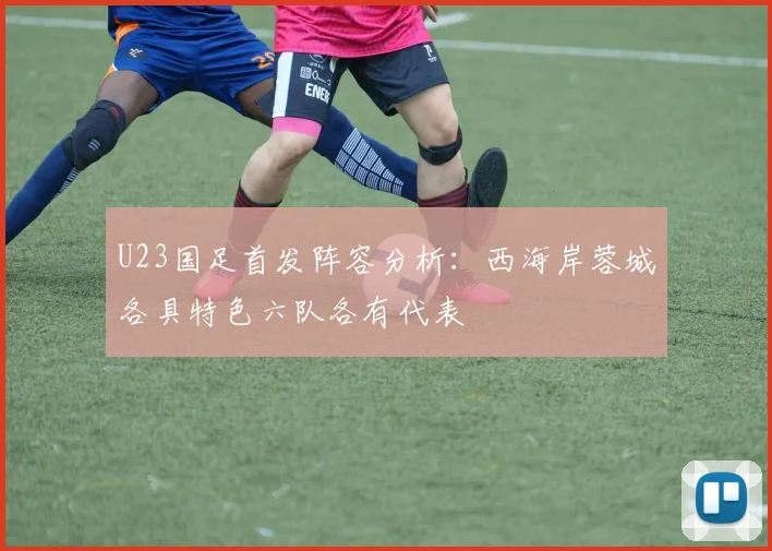 U23国足首发阵容分析：西海岸蓉城各具特色六队各有代表