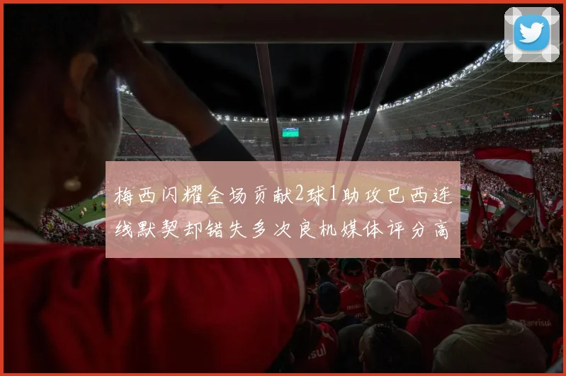 梅西闪耀全场贡献2球1助攻巴西连线默契却错失多次良机媒体评分高达96